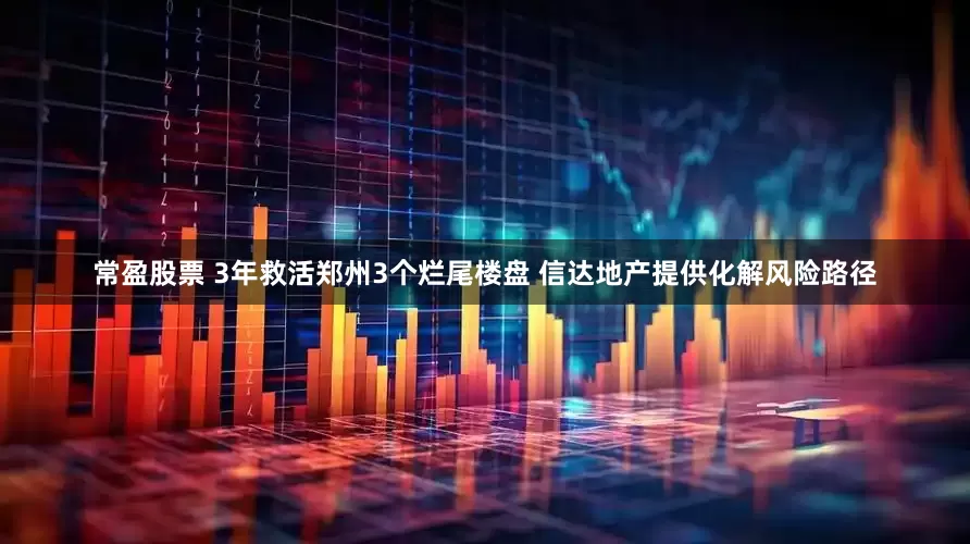 常盈股票 3年救活郑州3个烂尾楼盘 信达地产提供化解风险路径