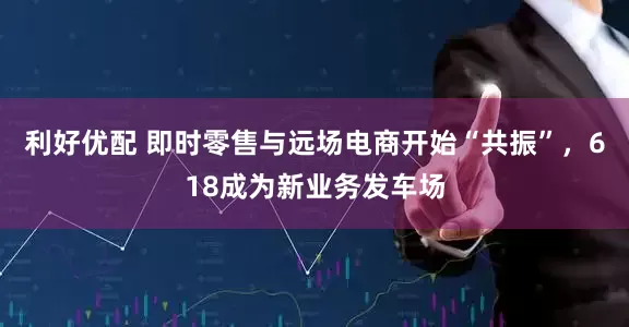 利好优配 即时零售与远场电商开始“共振”，618成为新业务发车场