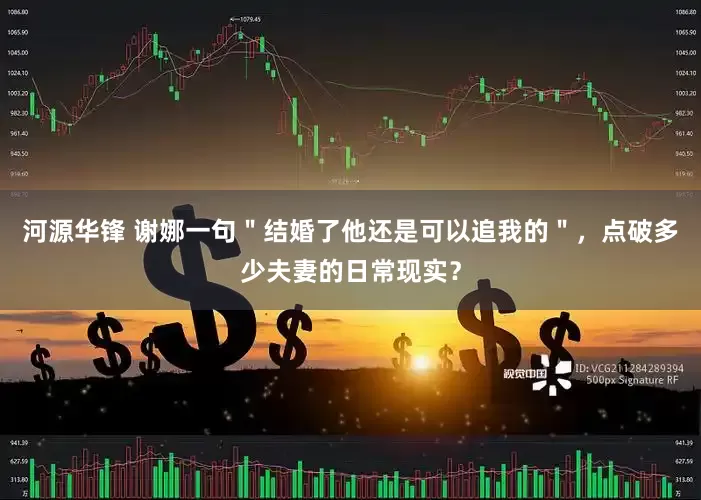 河源华锋 谢娜一句＂结婚了他还是可以追我的＂，点破多少夫妻的日常现实？