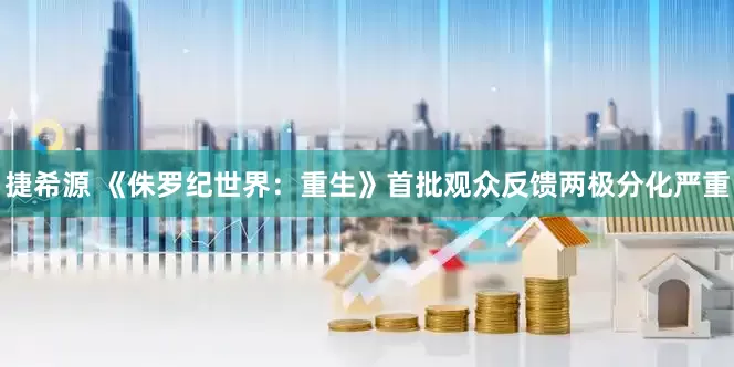 捷希源 《侏罗纪世界：重生》首批观众反馈两极分化严重