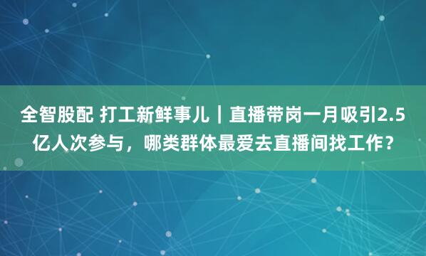 全智股配 打工新鲜事儿｜直播带岗一月吸引2.5亿人次参与，哪类群体最爱去直播间找工作？