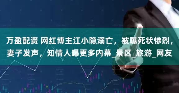 万盈配资 网红博主江小隐溺亡，被曝死状惨烈，妻子发声，知情人曝更多内幕_景区_旅游_网友