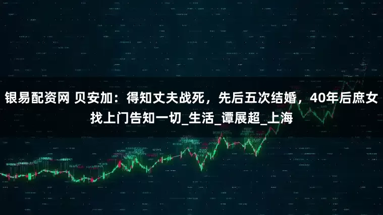 银易配资网 贝安加：得知丈夫战死，先后五次结婚，40年后庶女找上门告知一切_生活_谭展超_上海
