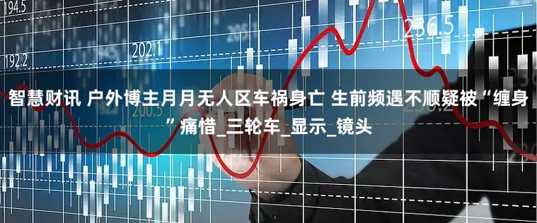 智慧财讯 户外博主月月无人区车祸身亡 生前频遇不顺疑被“缠身”痛惜_三轮车_显示_镜头