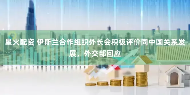 星火配资 伊斯兰合作组织外长会积极评价同中国关系发展，外交部回应
