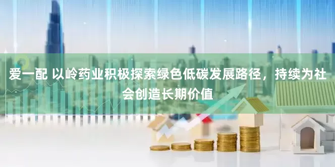爱一配 以岭药业积极探索绿色低碳发展路径，持续为社会创造长期价值