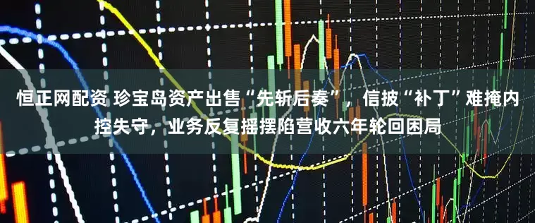 恒正网配资 珍宝岛资产出售“先斩后奏”，信披“补丁”难掩内控失守，业务反复摇摆陷营收六年轮回困局