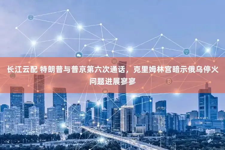 长江云配 特朗普与普京第六次通话，克里姆林宫暗示俄乌停火问题进展寥寥