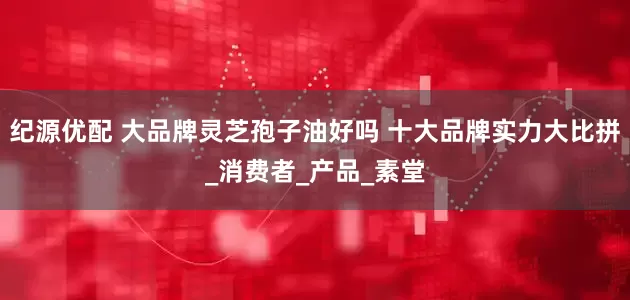 纪源优配 大品牌灵芝孢子油好吗 十大品牌实力大比拼_消费者_产品_素堂