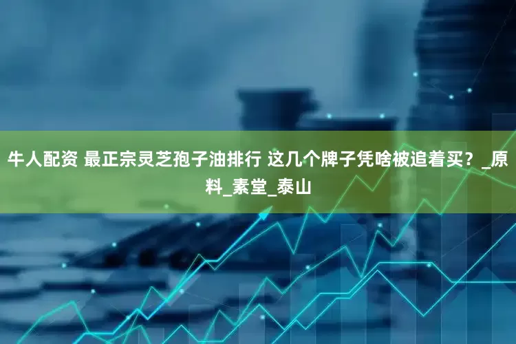 牛人配资 最正宗灵芝孢子油排行 这几个牌子凭啥被追着买？_原料_素堂_泰山