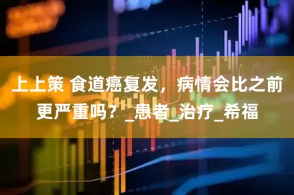 上上策 食道癌复发，病情会比之前更严重吗？_患者_治疗_希福
