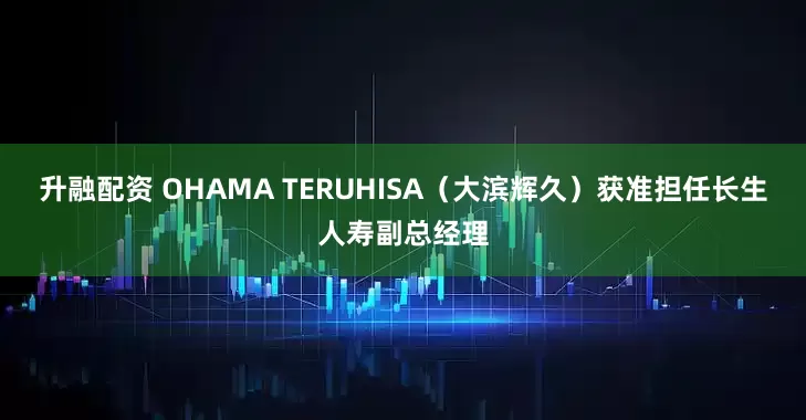升融配资 OHAMA TERUHISA（大滨辉久）获准担任长生人寿副总经理