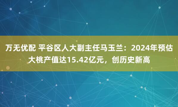 万无优配 平谷区人大副主任马玉兰：2024年预估大桃产值达15.42亿元，创历史新高