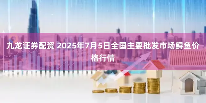 九龙证券配资 2025年7月5日全国主要批发市场鲟鱼价格行情