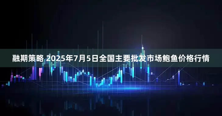 融期策略 2025年7月5日全国主要批发市场鲍鱼价格行情