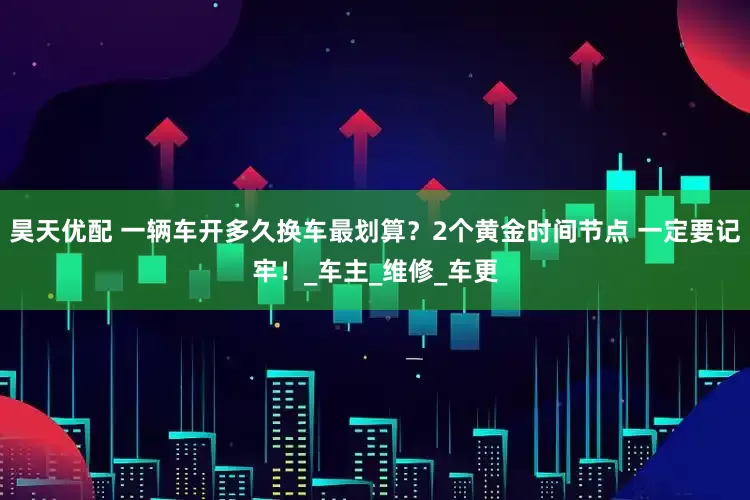 昊天优配 一辆车开多久换车最划算？2个黄金时间节点 一定要记牢！_车主_维修_车更