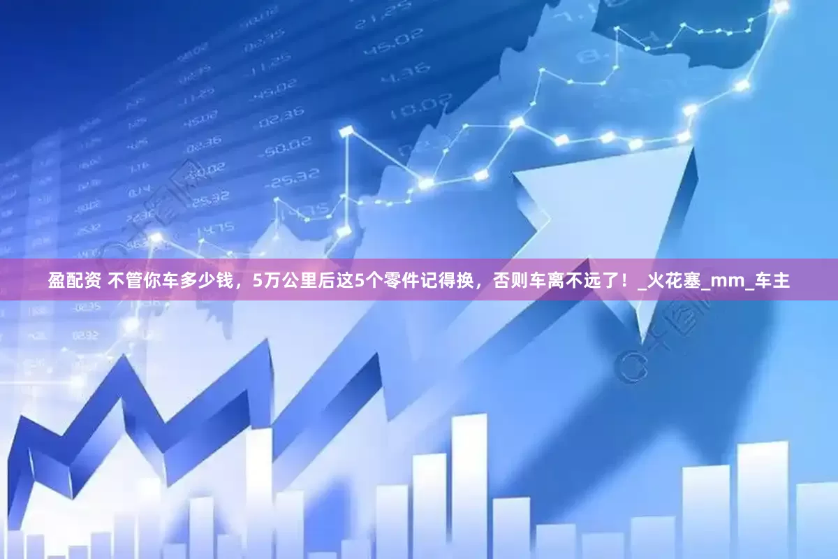 盈配资 不管你车多少钱，5万公里后这5个零件记得换，否则车离不远了！_火花塞_mm_车主
