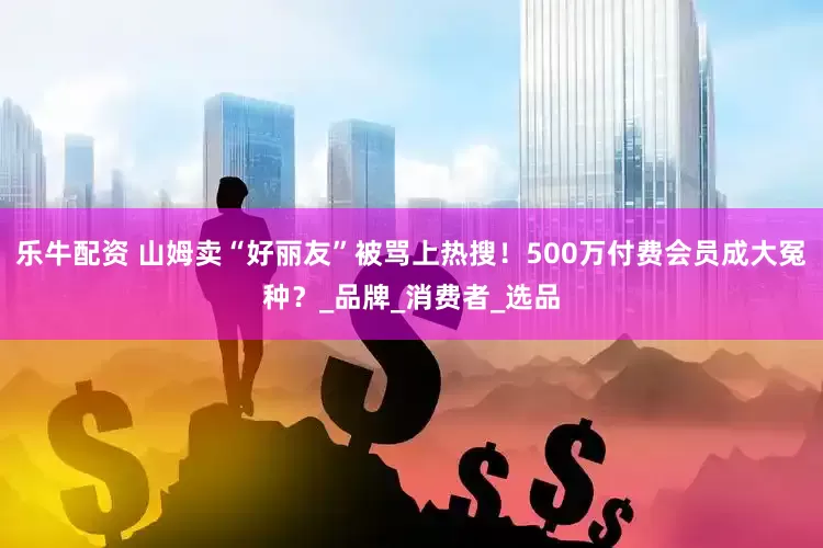 乐牛配资 山姆卖“好丽友”被骂上热搜！500万付费会员成大冤种？_品牌_消费者_选品