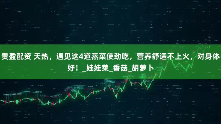 贵盈配资 天热，遇见这4道蒸菜使劲吃，营养舒适不上火，对身体好！_娃娃菜_香菇_胡萝卜