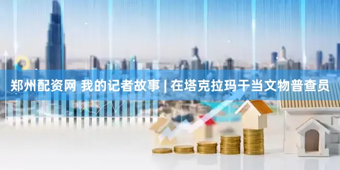 郑州配资网 我的记者故事 | 在塔克拉玛干当文物普查员