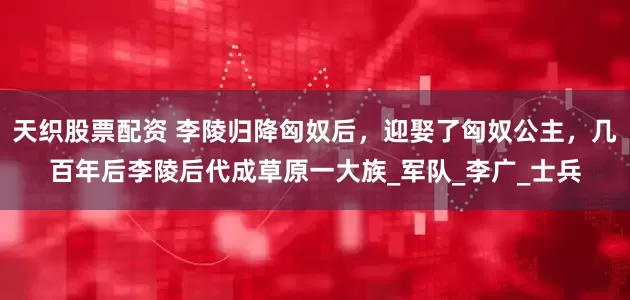 天织股票配资 李陵归降匈奴后，迎娶了匈奴公主，几百年后李陵后代成草原一大族_军队_李广_士兵