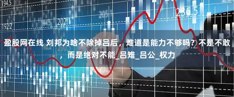 盈股网在线 刘邦为啥不除掉吕后，难道是能力不够吗？不是不敢，而是绝对不能_吕雉_吕公_权力