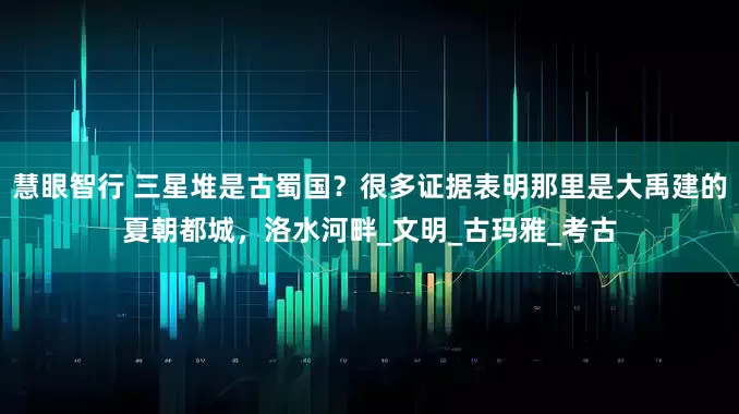 慧眼智行 三星堆是古蜀国？很多证据表明那里是大禹建的夏朝都城，洛水河畔_文明_古玛雅_考古