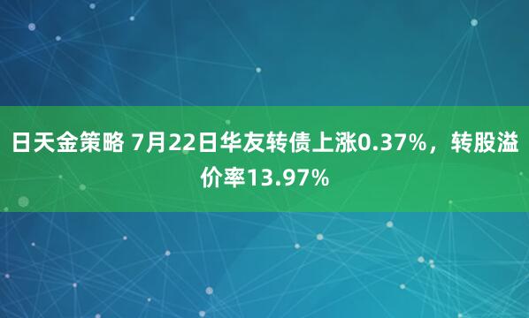 日天金策略 7月22日华友转债上涨0.37%，转股溢价率13.97%