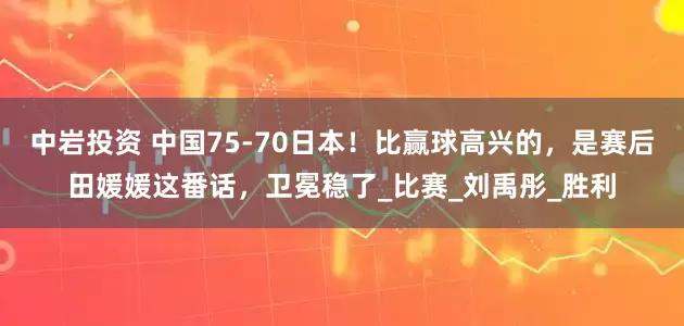 中岩投资 中国75-70日本！比赢球高兴的，是赛后田媛媛这番话，卫冕稳了_比赛_刘禹彤_胜利