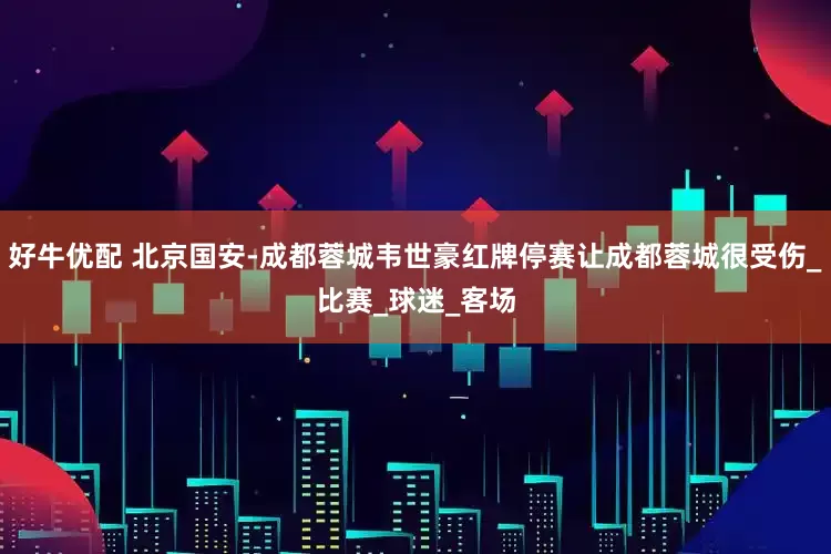 好牛优配 北京国安-成都蓉城韦世豪红牌停赛让成都蓉城很受伤_比赛_球迷_客场