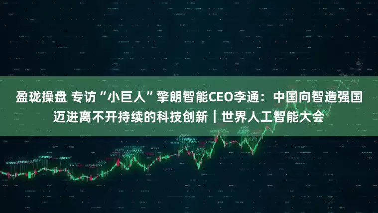 盈珑操盘 专访“小巨人”擎朗智能CEO李通：中国向智造强国迈进离不开持续的科技创新｜世界人工智能大会