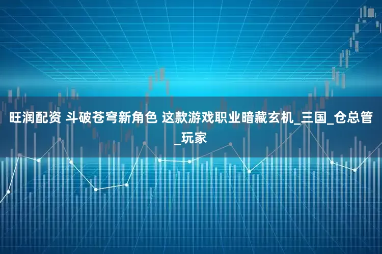 旺润配资 斗破苍穹新角色 这款游戏职业暗藏玄机_三国_仓总管_玩家