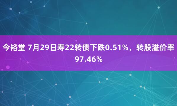 今裕堂 7月29日寿22转债下跌0.51%，转股溢价率97.46%