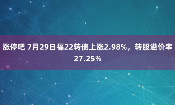 涨停吧 7月29日福22转债上涨2.98%，转股溢价率27.25%