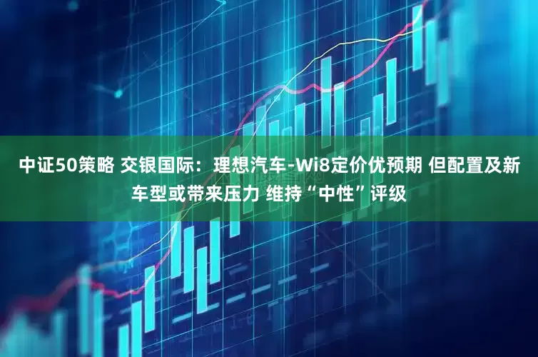 中证50策略 交银国际：理想汽车-Wi8定价优预期 但配置及新车型或带来压力 维持“中性”评级