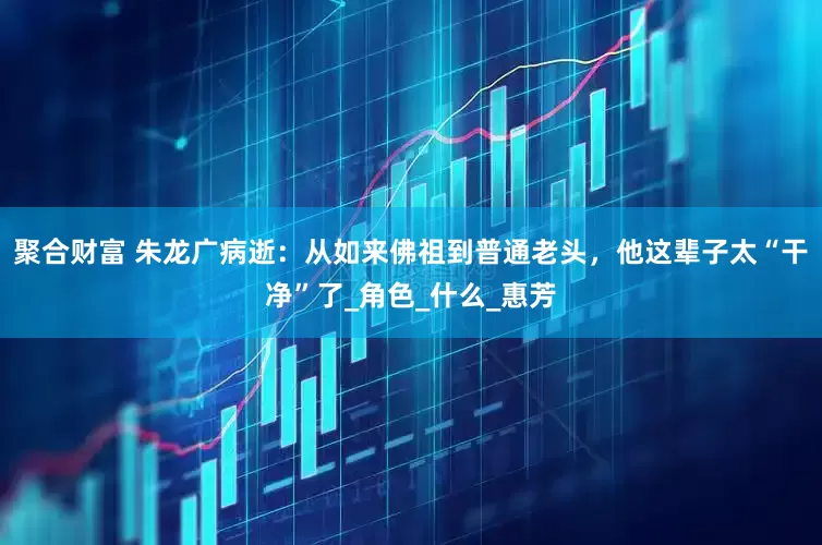 聚合财富 朱龙广病逝：从如来佛祖到普通老头，他这辈子太“干净”了_角色_什么_惠芳