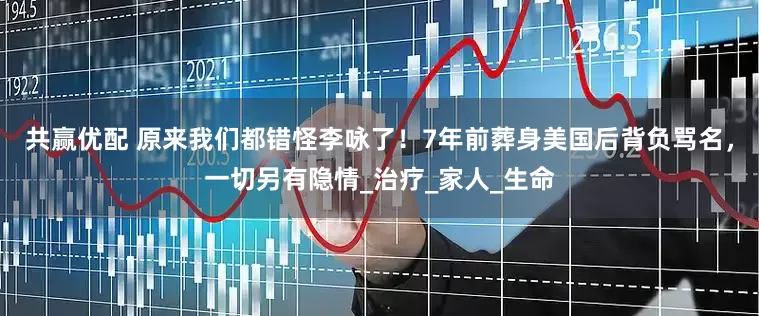 共赢优配 原来我们都错怪李咏了！7年前葬身美国后背负骂名，一切另有隐情_治疗_家人_生命