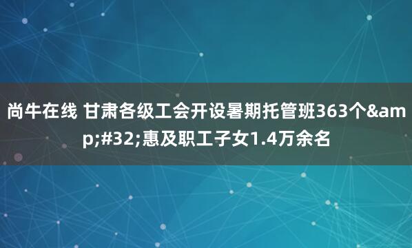 尚牛在线 甘肃各级工会开设暑期托管班363个&#32;惠及职工子女1.4万余名
