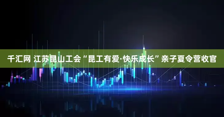 千汇网 江苏昆山工会“昆工有爱·快乐成长”亲子夏令营收官