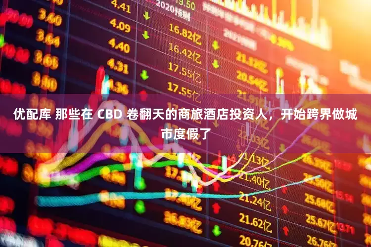 优配库 那些在 CBD 卷翻天的商旅酒店投资人，开始跨界做城市度假了