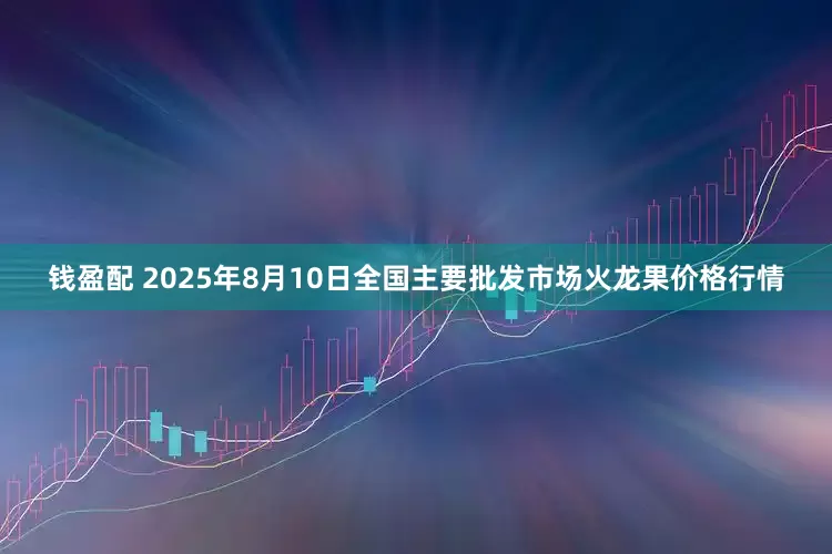 钱盈配 2025年8月10日全国主要批发市场火龙果价格行情