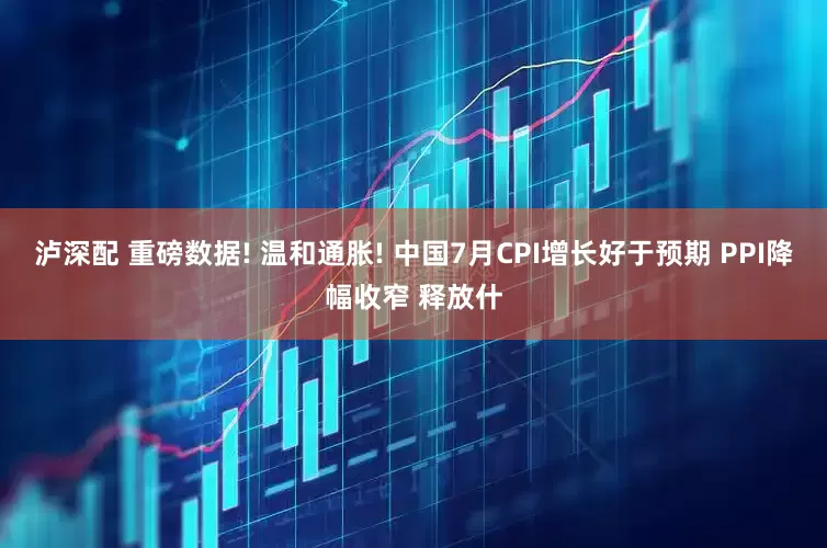 泸深配 重磅数据! 温和通胀! 中国7月CPI增长好于预期 PPI降幅收窄 释放什