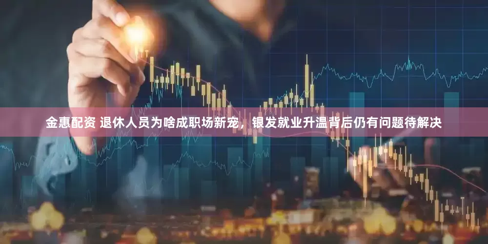 金惠配资 退休人员为啥成职场新宠，银发就业升温背后仍有问题待解决