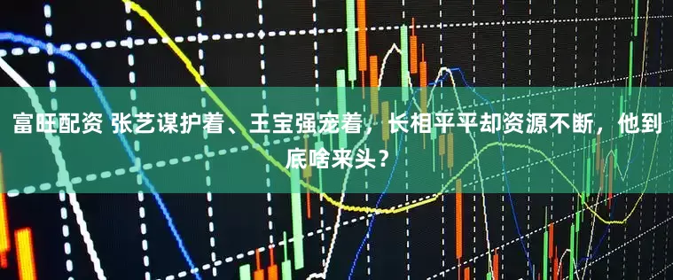 富旺配资 张艺谋护着、王宝强宠着，长相平平却资源不断，他到底啥来头？
