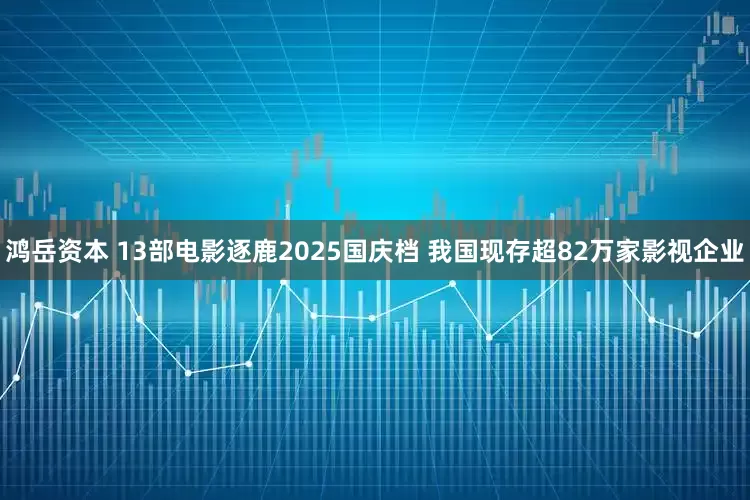 鸿岳资本 13部电影逐鹿2025国庆档 我国现存超82万家影视企业