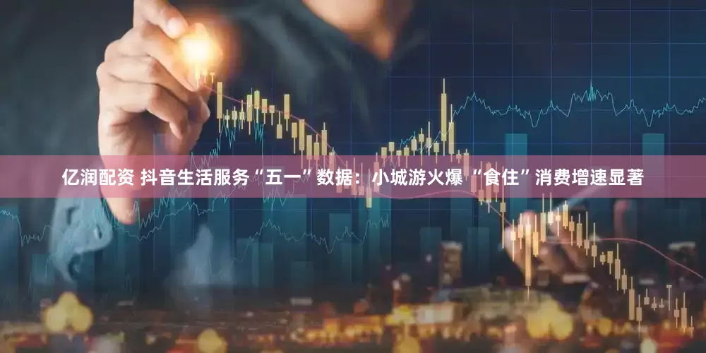 亿润配资 抖音生活服务“五一”数据：小城游火爆 “食住”消费增速显著