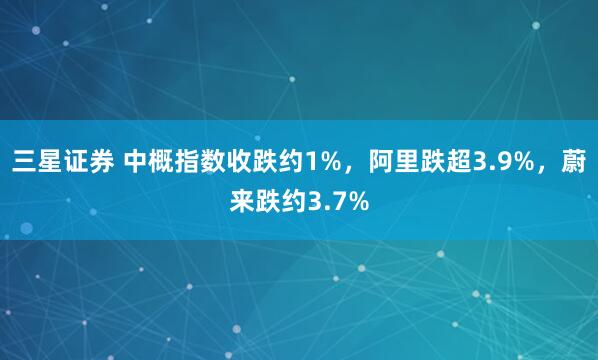 三星证券 中概指数收跌约1%，阿里跌超3.9%，蔚来跌约3.7%