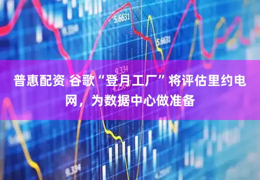 普惠配资 谷歌“登月工厂”将评估里约电网，为数据中心做准备