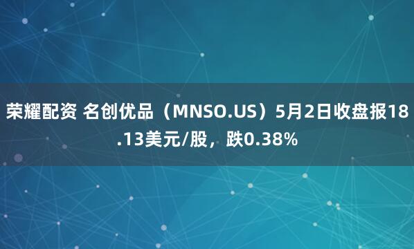 荣耀配资 名创优品（MNSO.US）5月2日收盘报18.13美元/股，跌0.38%