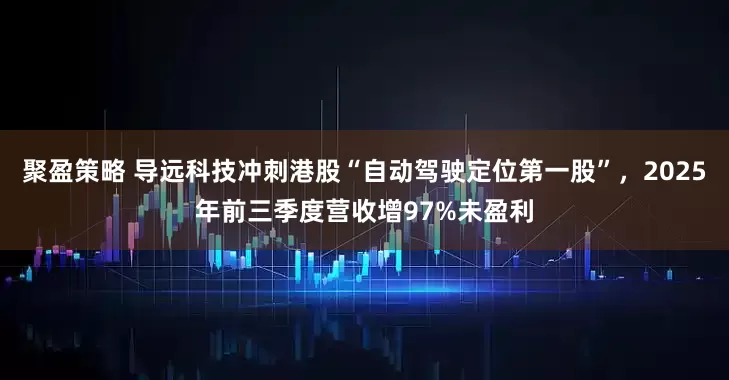 聚盈策略 导远科技冲刺港股“自动驾驶定位第一股”，2025年前三季度营收增97%未盈利